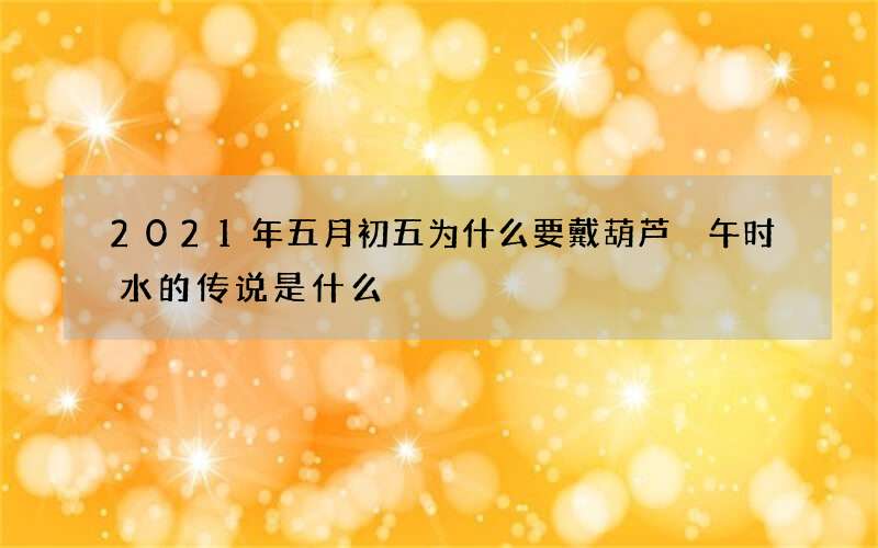 2021年五月初五为什么要戴葫芦 午时水的传说是什么